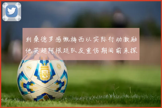 利桑德罗感慨梅西以实际行动激励他英超阿根廷队友重伤期间前来探望