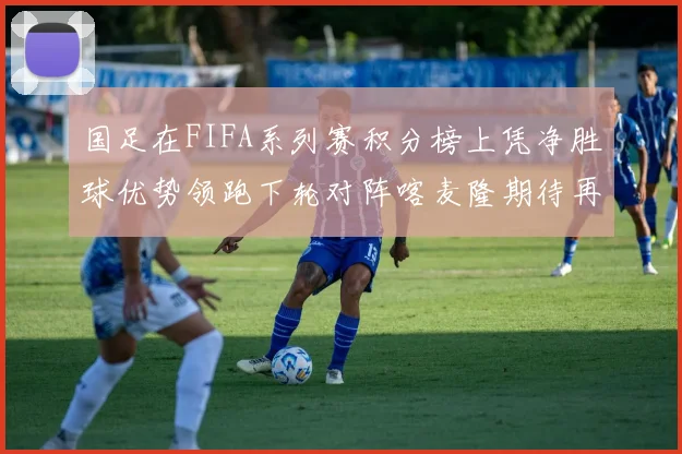 国足在FIFA系列赛积分榜上凭净胜球优势领跑下轮对阵喀麦隆期待再创佳绩