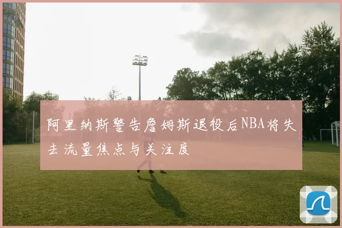 阿里纳斯警告詹姆斯退役后NBA将失去流量焦点与关注度