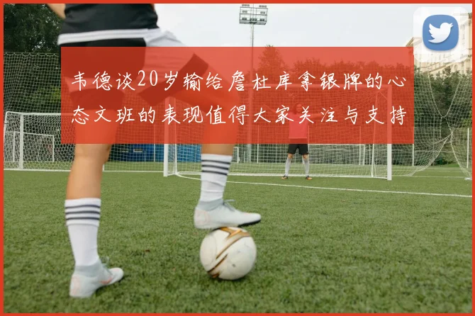 韦德谈20岁输给詹杜库拿银牌的心态文班的表现值得大家关注与支持